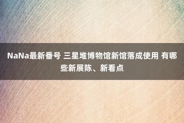 NaNa最新番号 三星堆博物馆新馆落成使用 有哪些新展陈、新看点