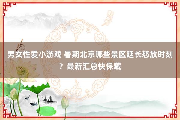 男女性爱小游戏 暑期北京哪些景区延长怒放时刻？最新汇总快保藏