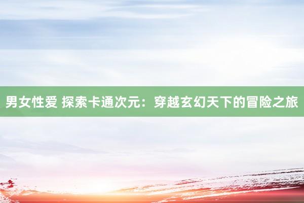 男女性爱 探索卡通次元：穿越玄幻天下的冒险之旅