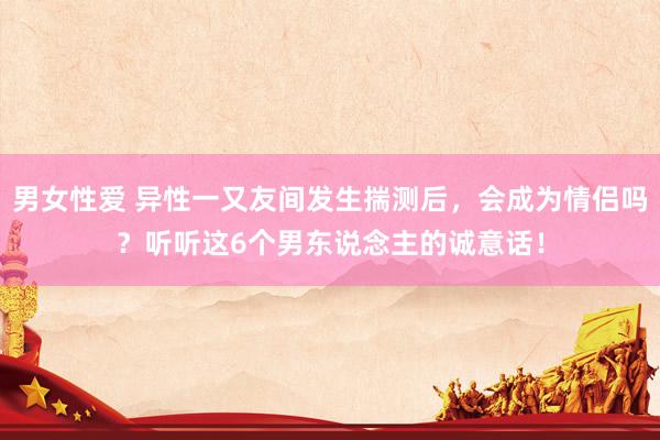 男女性爱 异性一又友间发生揣测后，会成为情侣吗？听听这6个男东说念主的诚意话！