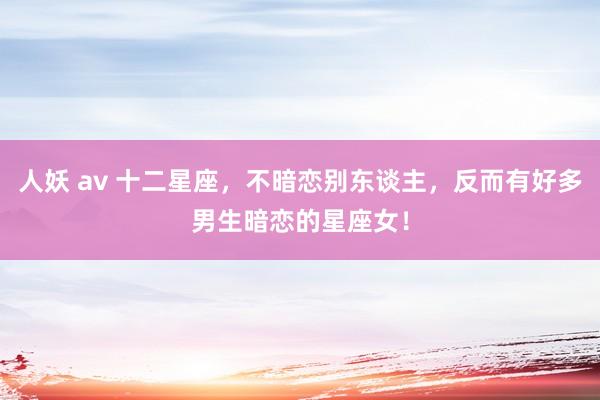人妖 av 十二星座，不暗恋别东谈主，反而有好多男生暗恋的星座女！