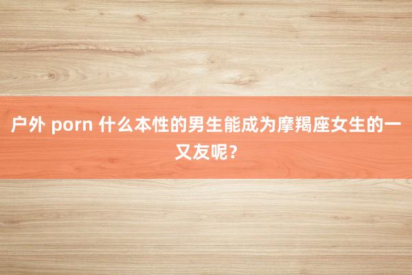 户外 porn 什么本性的男生能成为摩羯座女生的一又友呢？