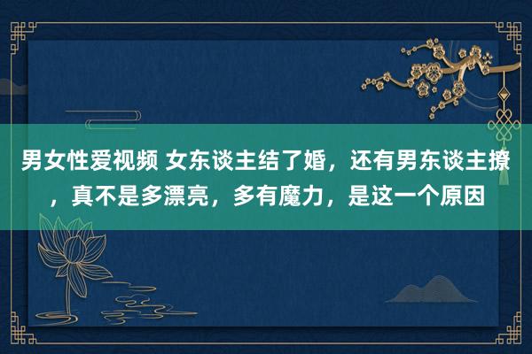 男女性爱视频 女东谈主结了婚，还有男东谈主撩，真不是多漂亮，多有魔力，是这一个原因