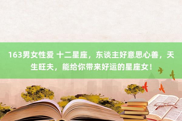 163男女性爱 十二星座，东谈主好意思心善，天生旺夫，能给你带来好运的星座女！