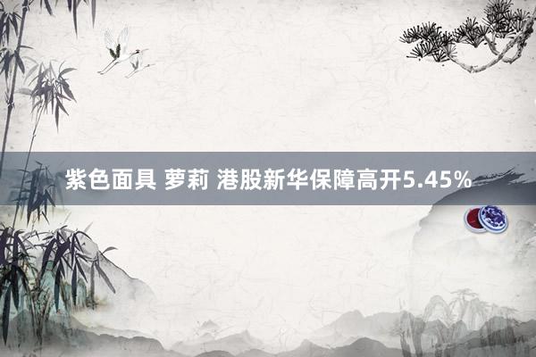 紫色面具 萝莉 港股新华保障高开5.45%