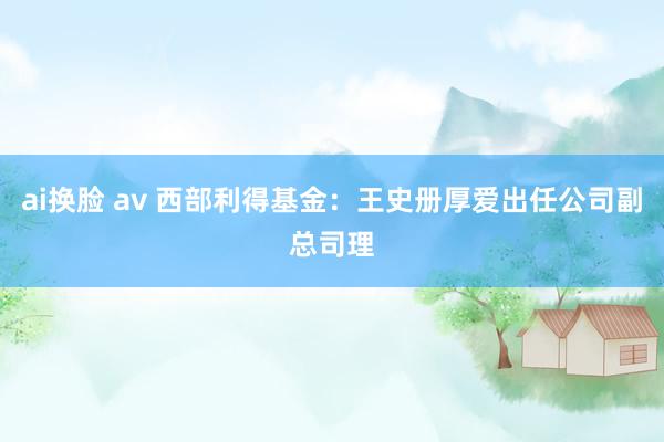 ai换脸 av 西部利得基金：王史册厚爱出任公司副总司理