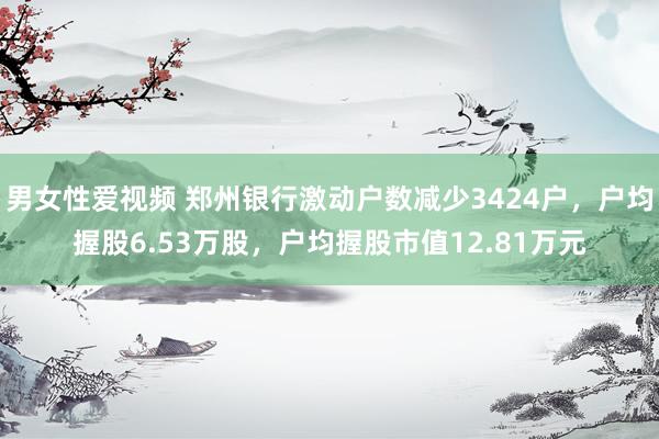 男女性爱视频 郑州银行激动户数减少3424户，户均握股6.53万股，户均握股市值12.81万元