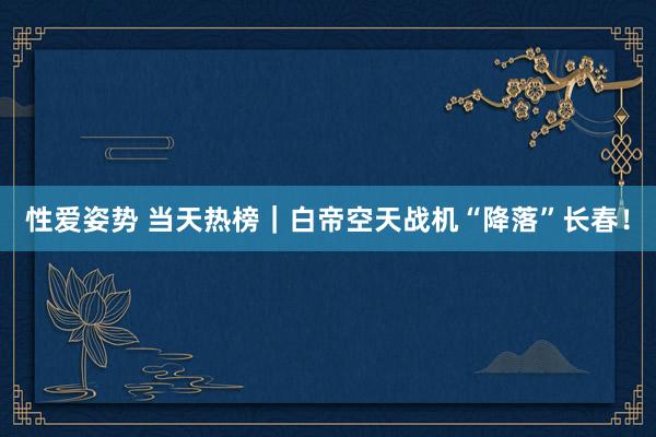 性爱姿势 当天热榜｜白帝空天战机“降落”长春！