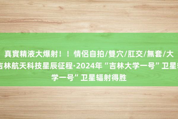 真實精液大爆射！！情侶自拍/雙穴/肛交/無套/大量噴精 吉林航天科技星辰征程·2024年“吉林大学一号”卫星辐射得胜