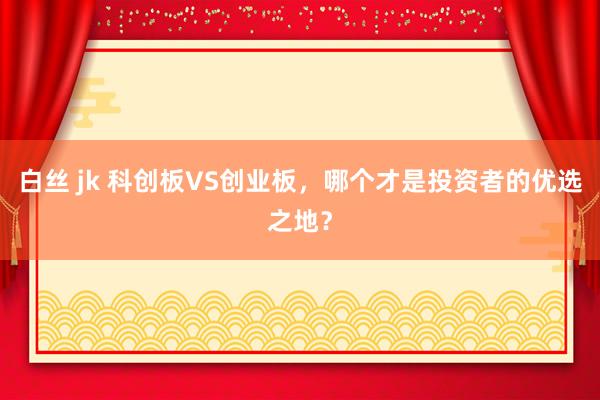 白丝 jk 科创板VS创业板，哪个才是投资者的优选之地？