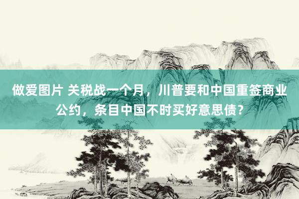 做爱图片 关税战一个月，川普要和中国重签商业公约，条目中国不时买好意思债？