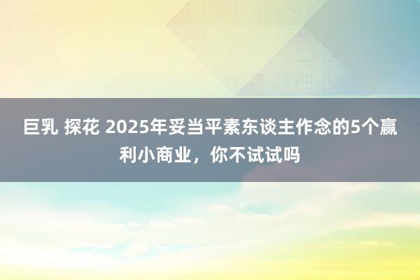 巨乳 探花 2025年妥当平素东谈主作念的5个赢利小商业，你不试试吗