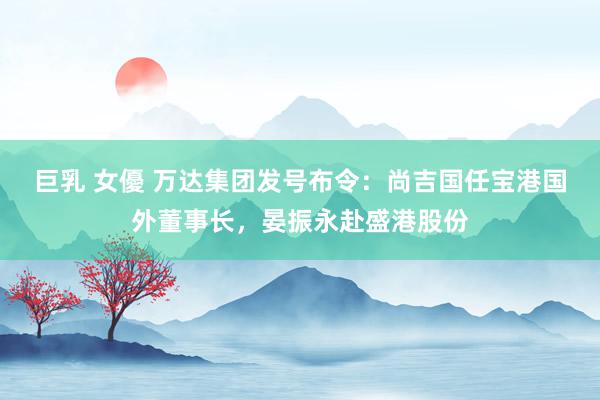 巨乳 女優 万达集团发号布令：尚吉国任宝港国外董事长，晏振永赴盛港股份