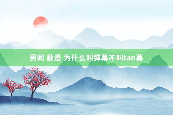 男同 動漫 为什么叫弹幕不叫tan幕