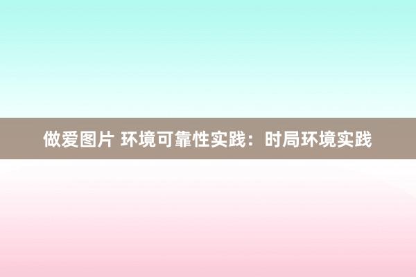 做爱图片 环境可靠性实践：时局环境实践