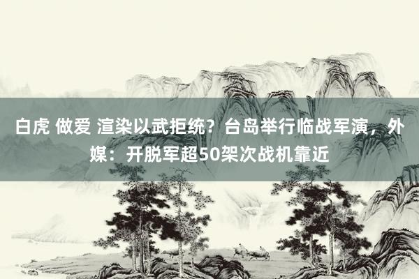 白虎 做爱 渲染以武拒统？台岛举行临战军演，外媒：开脱军超50架次战机靠近