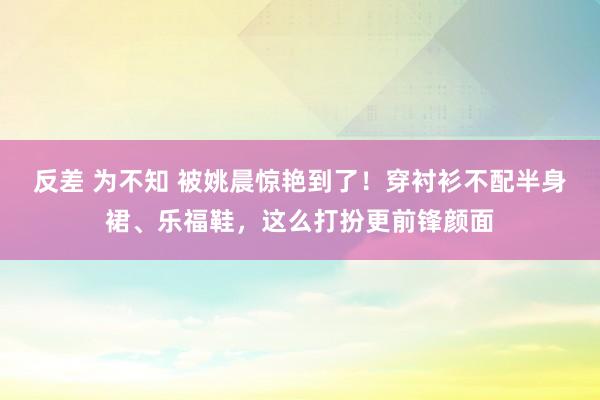 反差 为不知 被姚晨惊艳到了！穿衬衫不配半身裙、乐福鞋，这么打扮更前锋颜面