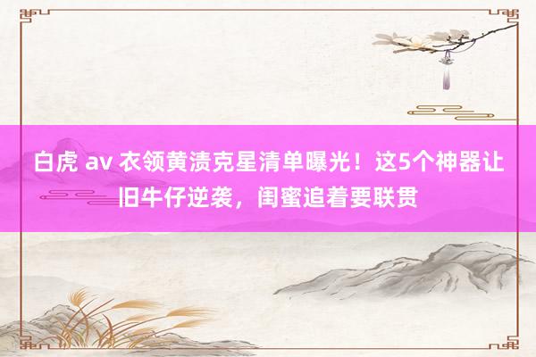白虎 av 衣领黄渍克星清单曝光！这5个神器让旧牛仔逆袭，闺蜜追着要联贯