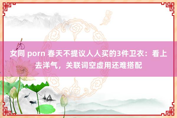 女同 porn 春天不提议人人买的3件卫衣：看上去洋气，关联词空虚用还难搭配