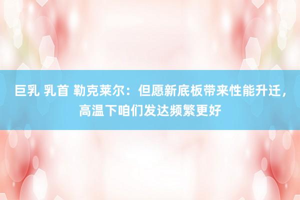 巨乳 乳首 勒克莱尔：但愿新底板带来性能升迁，高温下咱们发达频繁更好