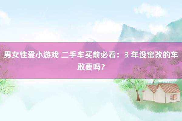 男女性爱小游戏 二手车买前必看：3 年没窜改的车敢要吗？