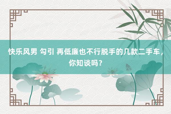 快乐风男 勾引 再低廉也不行脱手的几款二手车，你知谈吗？