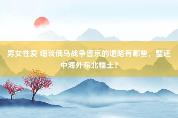 男女性爱 细谈俄乌战争普京的退路有哪些，璧还中海外东北疆土？