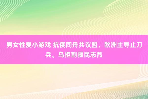 男女性爱小游戏 抗俄同舟共议盟，欧洲主导止刀兵。乌拒割疆民志烈