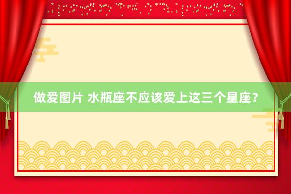 做爱图片 水瓶座不应该爱上这三个星座？