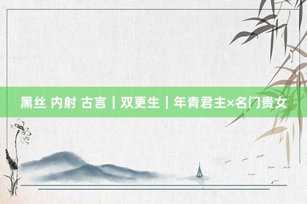 黑丝 内射 古言|双更生|年青君主×名门贵女