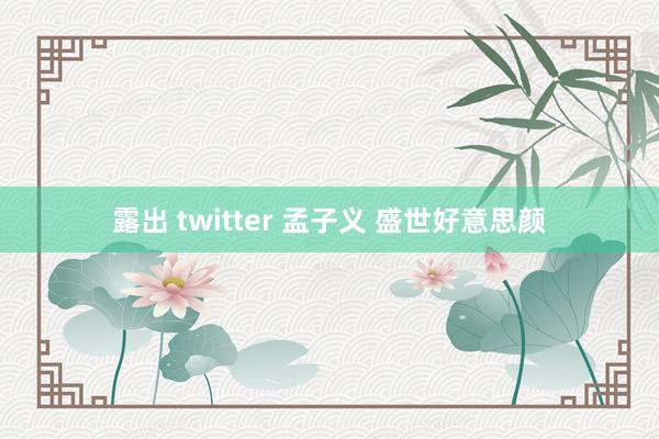 露出 twitter 孟子义 盛世好意思颜