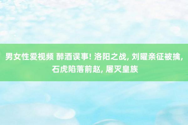 男女性爱视频 醉酒误事! 洛阳之战， 刘曜亲征被擒， 石虎陷落前赵， 屠灭皇族