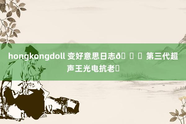 hongkongdoll 变好意思日志📔第三代超声王光电抗老✌