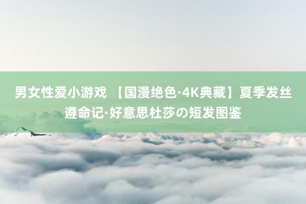 男女性爱小游戏 【国漫绝色·4K典藏】夏季发丝遵命记·好意思杜莎の短发图鉴