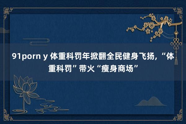 91porn y 体重科罚年掀翻全民健身飞扬， “体重科罚”带火“瘦身商场”