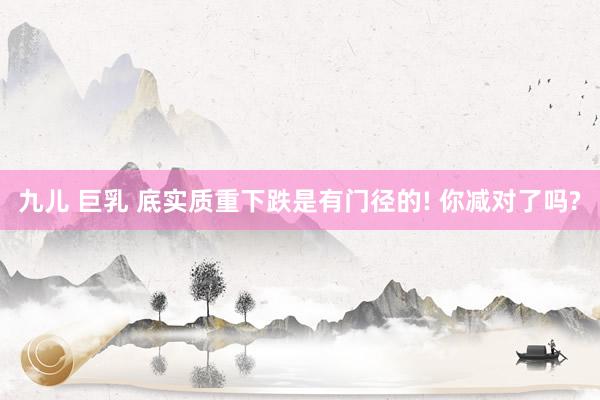 九儿 巨乳 底实质重下跌是有门径的! 你减对了吗?