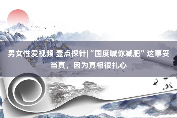 男女性爱视频 壹点探针|“国度喊你减肥”这事妥当真，因为真相很扎心