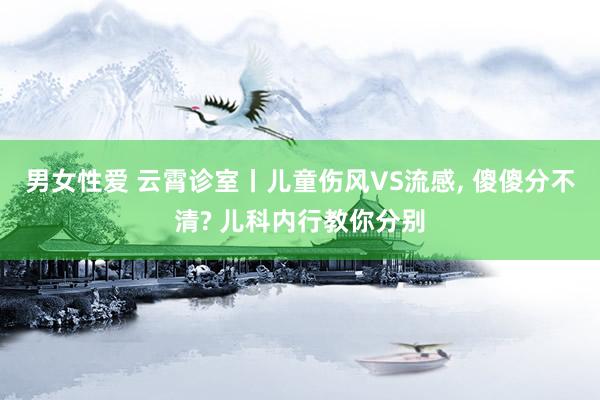 男女性爱 云霄诊室丨儿童伤风VS流感， 傻傻分不清? 儿科内行教你分别