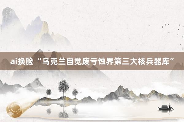 ai换脸 “乌克兰自觉废亏蚀界第三大核兵器库”