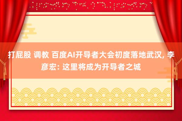 打屁股 调教 百度AI开导者大会初度落地武汉， 李彦宏: 这里将成为开导者之城