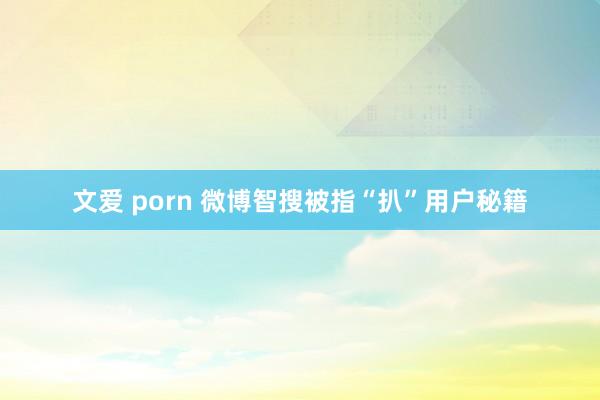 文爱 porn 微博智搜被指“扒”用户秘籍