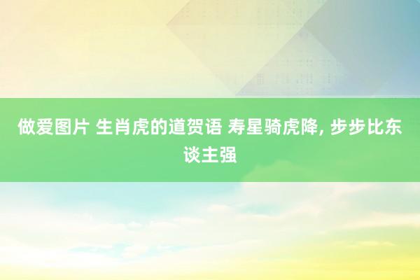 做爱图片 生肖虎的道贺语 寿星骑虎降， 步步比东谈主强