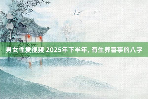 男女性爱视频 2025年下半年， 有生养喜事的八字