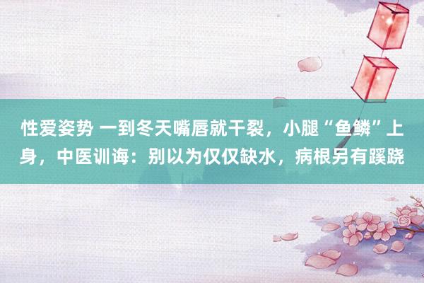 性爱姿势 一到冬天嘴唇就干裂，小腿“鱼鳞”上身，中医训诲：别以为仅仅缺水，病根另有蹊跷