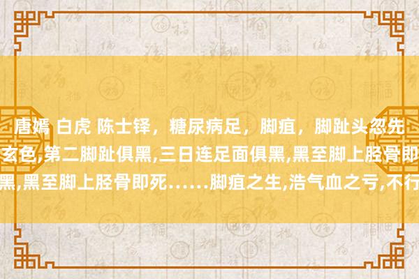 唐嫣 白虎 陈士铎，糖尿病足，脚疽，脚趾头忽先发痒，以而作痛，指甲现玄色，第二脚趾俱黑，三日连足面俱黑，黑至脚上胫骨即死……脚疽之生，浩气血之亏，不行周详之故